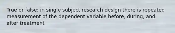 True or false: in single subject research design there is repeated measurement of the dependent variable before, during, and after treatment