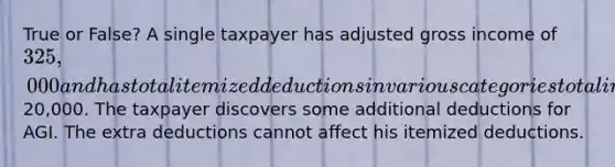 True or False? A single taxpayer has adjusted gross income of 325,000 and has total itemized deductions in various categories totaling20,000. The taxpayer discovers some additional deductions for AGI. The extra deductions cannot affect his itemized deductions.