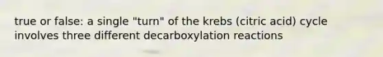 true or false: a single "turn" of the krebs (citric acid) cycle involves three different decarboxylation reactions