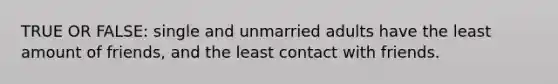 TRUE OR FALSE: single and unmarried adults have the least amount of friends, and the least contact with friends.