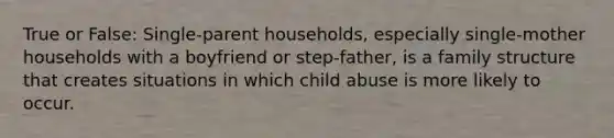 True or False: Single-parent households, especially single-mother households with a boyfriend or step-father, is a family structure that creates situations in which child abuse is more likely to occur.