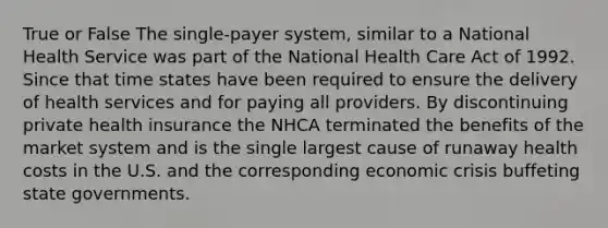 True or False The single-payer system, similar to a National Health Service was part of the National Health Care Act of 1992. Since that time states have been required to ensure the delivery of health services and for paying all providers. By discontinuing private health insurance the NHCA terminated the benefits of the market system and is the single largest cause of runaway health costs in the U.S. and the corresponding economic crisis buffeting state governments.