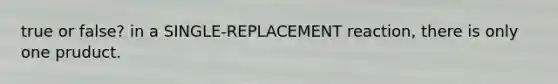 true or false? in a SINGLE-REPLACEMENT reaction, there is only one pruduct.