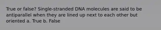 True or false? Single-stranded DNA molecules are said to be antiparallel when they are lined up next to each other but oriented a. True b. False