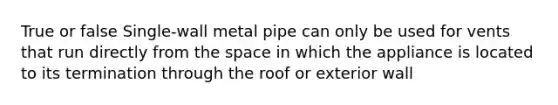 True or false Single-wall metal pipe can only be used for vents that run directly from the space in which the appliance is located to its termination through the roof or exterior wall