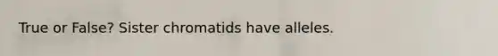 True or False? Sister chromatids have alleles.