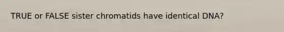 TRUE or FALSE sister chromatids have identical DNA?