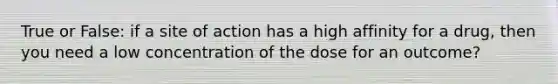 True or False: if a site of action has a high affinity for a drug, then you need a low concentration of the dose for an outcome?