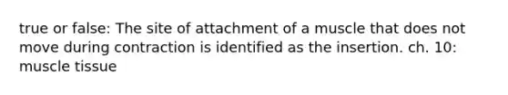 true or false: The site of attachment of a muscle that does not move during contraction is identified as the insertion. ch. 10: muscle tissue