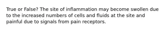 True or False? The site of inflammation may become swollen due to the increased numbers of cells and fluids at the site and painful due to signals from pain receptors.