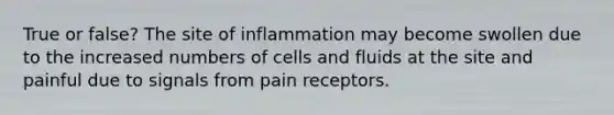 True or false? The site of inflammation may become swollen due to the increased numbers of cells and fluids at the site and painful due to signals from pain receptors.