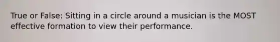 True or False: Sitting in a circle around a musician is the MOST effective formation to view their performance.