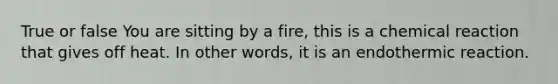 True or false You are sitting by a fire, this is a chemical reaction that gives off heat. In other words, it is an endothermic reaction.