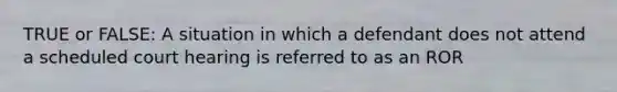 TRUE or FALSE: A situation in which a defendant does not attend a scheduled court hearing is referred to as an ROR