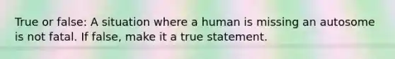 True or false: A situation where a human is missing an autosome is not fatal. If false, make it a true statement.