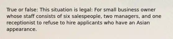 True or false: This situation is legal: For small business owner whose staff consists of six salespeople, two managers, and one receptionist to refuse to hire applicants who have an Asian appearance.