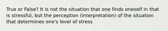 True or False? It is not the situation that one finds oneself in that is stressful, but the perception (interpretation) of the situation that determines one's level of stress