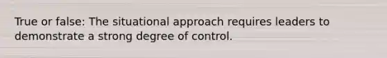 True or false: The situational approach requires leaders to demonstrate a strong degree of control.