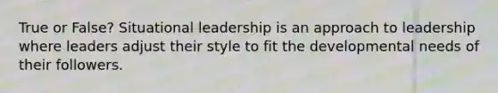 True or False? Situational leadership is an approach to leadership where leaders adjust their style to fit the developmental needs of their followers.