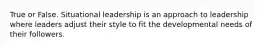 True or False. Situational leadership is an approach to leadership where leaders adjust their style to fit the developmental needs of their followers.