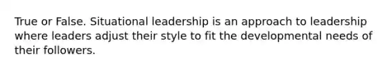 True or False. Situational leadership is an approach to leadership where leaders adjust their style to fit the developmental needs of their followers.