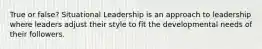 True or false? Situational Leadership is an approach to leadership where leaders adjust their style to fit the developmental needs of their followers.