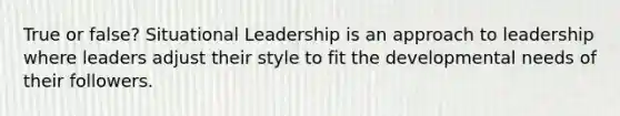 True or false? Situational Leadership is an approach to leadership where leaders adjust their style to fit the developmental needs of their followers.