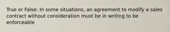 True or False: In some situations, an agreement to modify a sales contract without consideration must be in writing to be enforceable