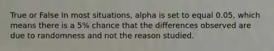 True or False In most situations, alpha is set to equal 0.05, which means there is a 5% chance that the differences observed are due to randomness and not the reason studied.