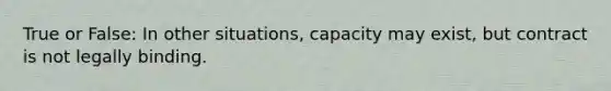 True or False: In other situations, capacity may exist, but contract is not legally binding.