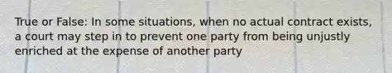 True or False: In some situations, when no actual contract exists, a court may step in to prevent one party from being unjustly enriched at the expense of another party