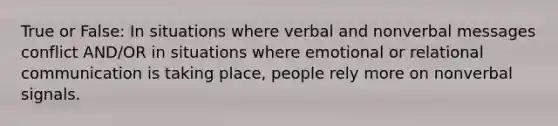 True or False: In situations where verbal and nonverbal messages conflict AND/OR in situations where emotional or relational communication is taking place, people rely more on nonverbal signals.