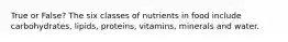 True or False? The six classes of nutrients in food include carbohydrates, lipids, proteins, vitamins, minerals and water.