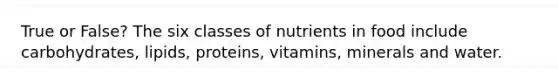 True or False? The six classes of nutrients in food include carbohydrates, lipids, proteins, vitamins, minerals and water.