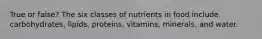 True or false? The six classes of nutrients in food include carbohydrates, lipids, proteins, vitamins, minerals, and water.