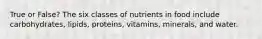 True or False? The six classes of nutrients in food include carbohydrates, lipids, proteins, vitamins, minerals, and water.