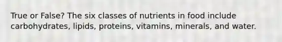 True or False? The six classes of nutrients in food include carbohydrates, lipids, proteins, vitamins, minerals, and water.