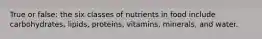 True or false: the six classes of nutrients in food include carbohydrates, lipids, proteins, vitamins, minerals, and water.