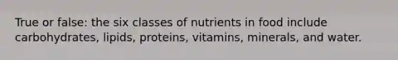 True or false: the six classes of nutrients in food include carbohydrates, lipids, proteins, vitamins, minerals, and water.