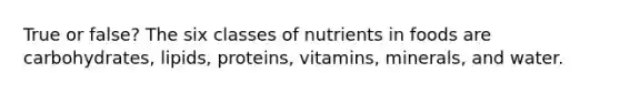 True or false? The six classes of nutrients in foods are carbohydrates, lipids, proteins, vitamins, minerals, and water.