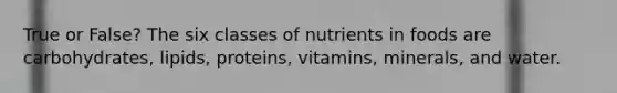 True or False? The six classes of nutrients in foods are carbohydrates, lipids, proteins, vitamins, minerals, and water.