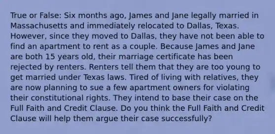 True or False: Six months ago, James and Jane legally married in Massachusetts and immediately relocated to Dallas, Texas. However, since they moved to Dallas, they have not been able to find an apartment to rent as a couple. Because James and Jane are both 15 years old, their marriage certificate has been rejected by renters. Renters tell them that they are too young to get married under Texas laws. Tired of living with relatives, they are now planning to sue a few apartment owners for violating their constitutional rights. They intend to base their case on the Full Faith and Credit Clause. Do you think the Full Faith and Credit Clause will help them argue their case successfully?