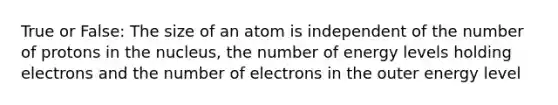 True or False: The size of an atom is independent of the number of protons in the nucleus, the number of energy levels holding electrons and the number of electrons in the outer energy level