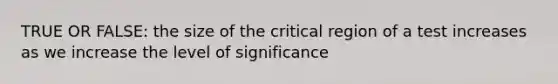 TRUE OR FALSE: the size of the critical region of a test increases as we increase the level of significance