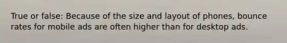 True or false: Because of the size and layout of phones, bounce rates for mobile ads are often higher than for desktop ads.