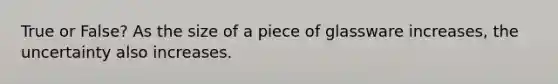 True or False? As the size of a piece of glassware increases, the uncertainty also increases.