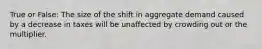 True or False: The size of the shift in aggregate demand caused by a decrease in taxes will be unaffected by crowding out or the multiplier.