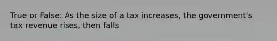 True or False: As the size of a tax increases, the government's tax revenue rises, then falls