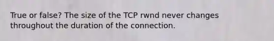 True or false? The size of the TCP rwnd never changes throughout the duration of the connection.