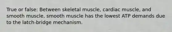 True or false: Between skeletal muscle, cardiac muscle, and smooth muscle, smooth muscle has the lowest ATP demands due to the latch-bridge mechanism.